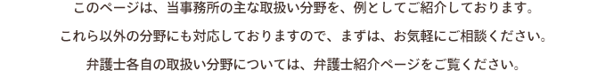 
このページは、当事務所の主な取扱い分野を、例としてご紹介しております。
これら以外の分野にも対応しておりますので、まずは、お気軽にご相談ください。
弁護士各自の取扱い分野については、弁護士紹介ページをご覧ください。