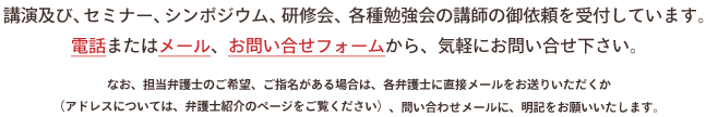 
講演及び、セミナー、シンポジウム、研修会、各種勉強会の講師の御依頼を受付しています。
電話またはメール、お問い合せフォームから、気軽にお問い合せ下さい。
なお、担当弁護士のご希望、ご指名がある場合は、各弁護士に直接メールをお送りいただくか
（アドレスについては、弁護士紹介のページをご覧ください）、問い合わせメールに、明記をお願いいたします。